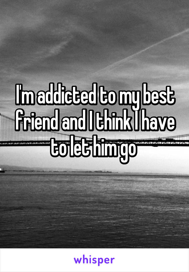 I'm addicted to my best friend and I think I have to let him go 
