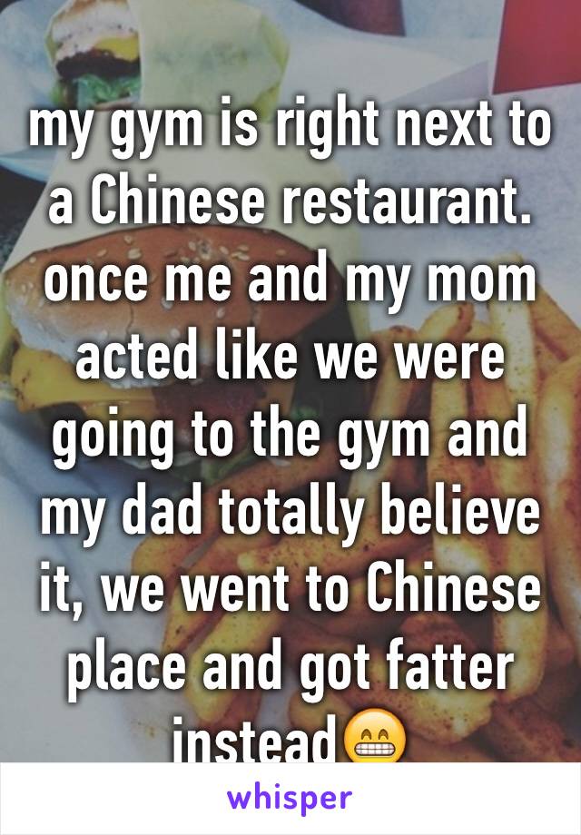 my gym is right next to a Chinese restaurant. once me and my mom acted like we were going to the gym and my dad totally believe it, we went to Chinese place and got fatter instead😁 