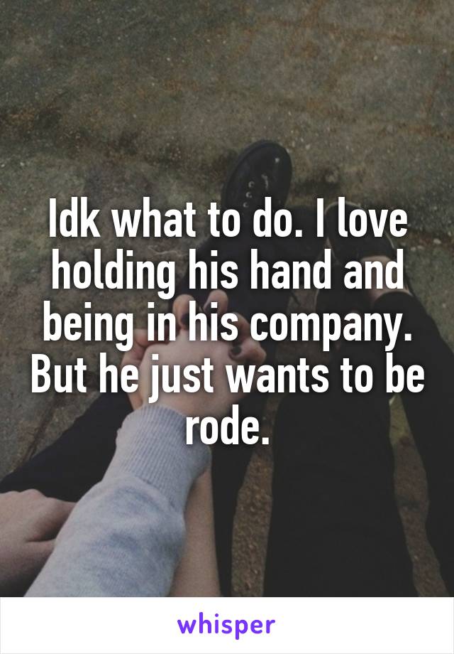 Idk what to do. I love holding his hand and being in his company. But he just wants to be rode.