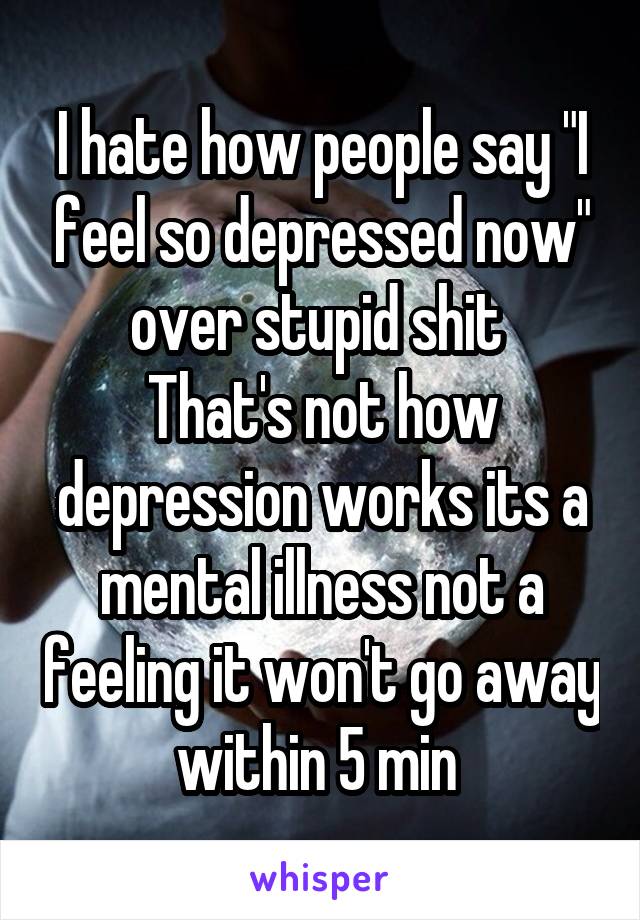 I hate how people say "I feel so depressed now" over stupid shit 
That's not how depression works its a mental illness not a feeling it won't go away within 5 min 