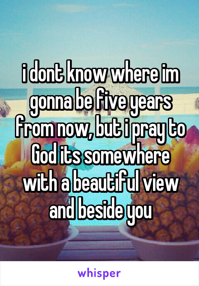 i dont know where im gonna be five years from now, but i pray to God its somewhere with a beautiful view and beside you