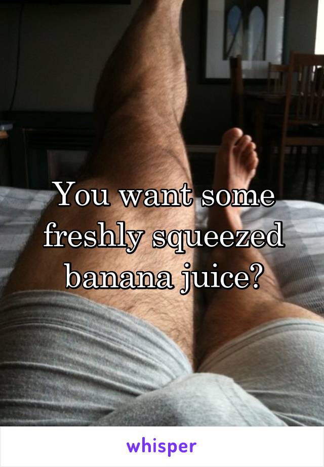 You want some freshly squeezed banana juice?