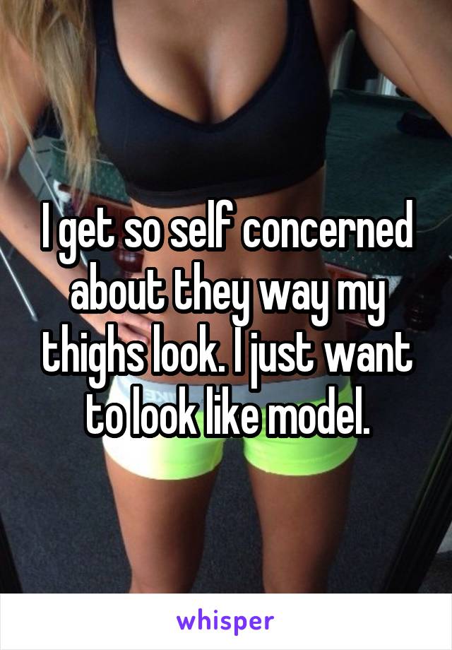 I get so self concerned about they way my thighs look. I just want to look like model.