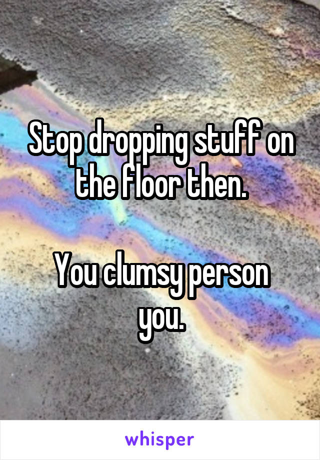 Stop dropping stuff on the floor then.

You clumsy person you.