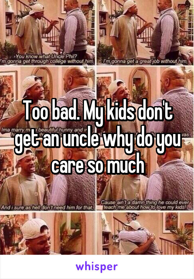 Too bad. My kids don't get an uncle why do you care so much