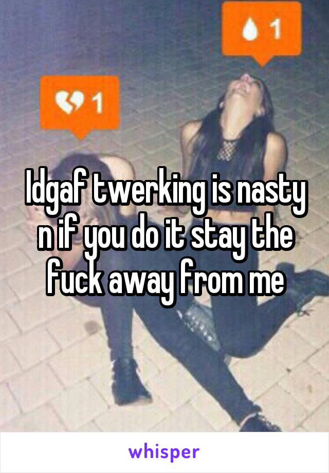 Idgaf twerking is nasty n if you do it stay the fuck away from me