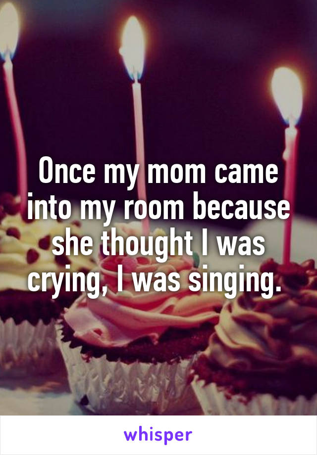 Once my mom came into my room because she thought I was crying, I was singing. 