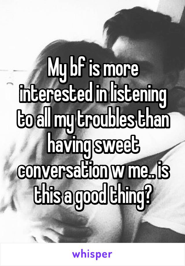 My bf is more interested in listening to all my troubles than having sweet conversation w me.. is this a good thing?