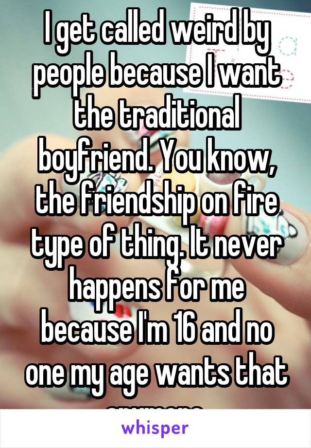 I get called weird by people because I want the traditional boyfriend. You know, the friendship on fire type of thing. It never happens for me because I'm 16 and no one my age wants that anymore.