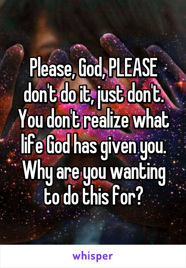 Please, God, PLEASE don't do it, just don't. You don't realize what life God has given you. Why are you wanting to do this for?