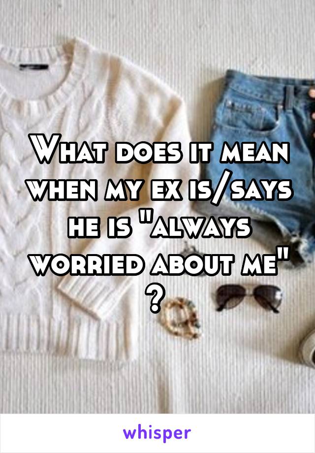 What does it mean when my ex is/says he is "always worried about me" ? 