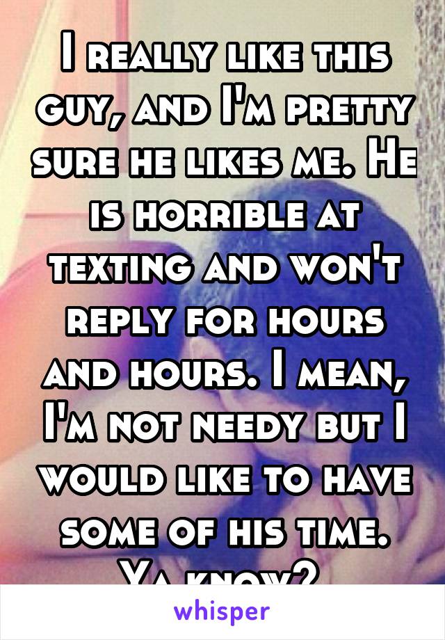 I really like this guy, and I'm pretty sure he likes me. He is horrible at texting and won't reply for hours and hours. I mean, I'm not needy but I would like to have some of his time. Ya know? 