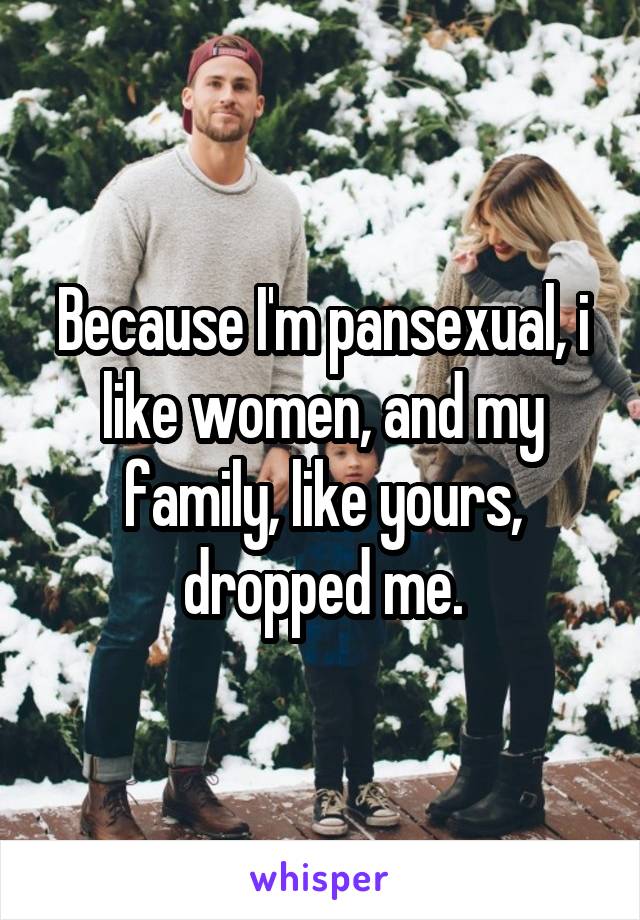 Because I'm pansexual, i like women, and my family, like yours, dropped me.