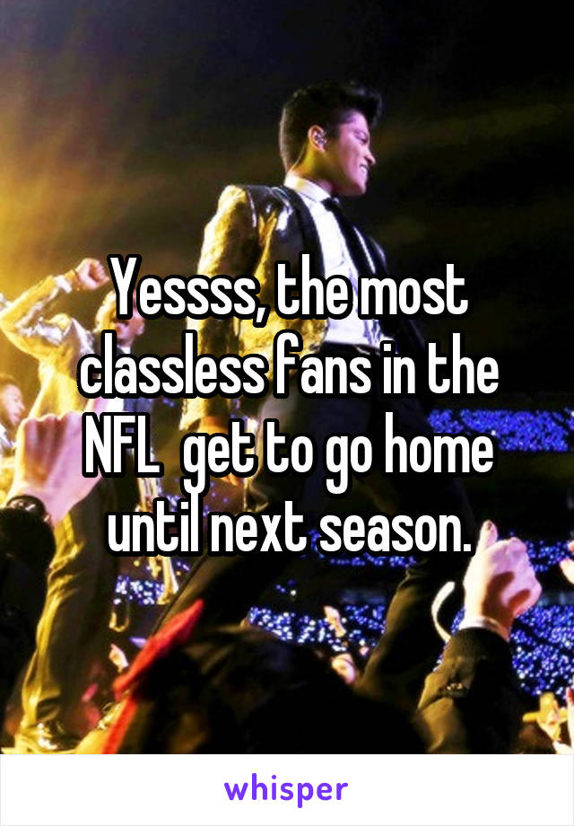 Yessss, the most classless fans in the NFL  get to go home until next season.