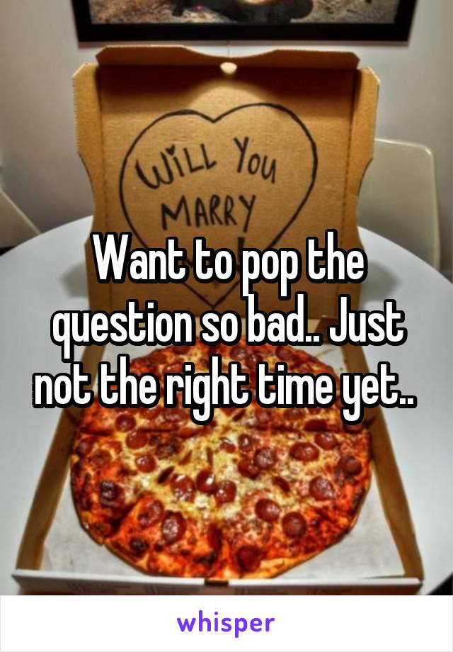 Want to pop the question so bad.. Just not the right time yet.. 