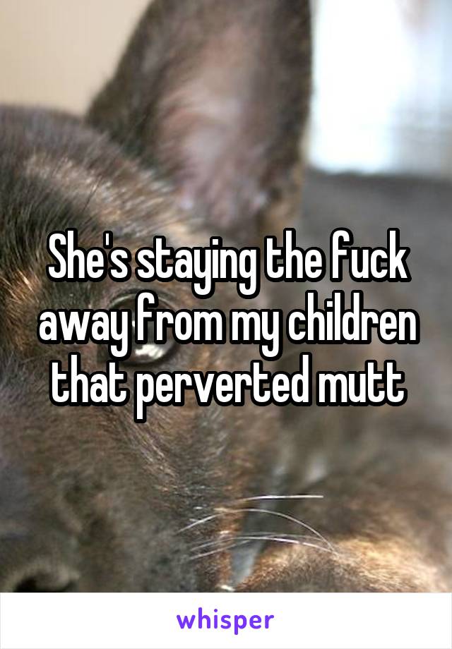 She's staying the fuck away from my children that perverted mutt