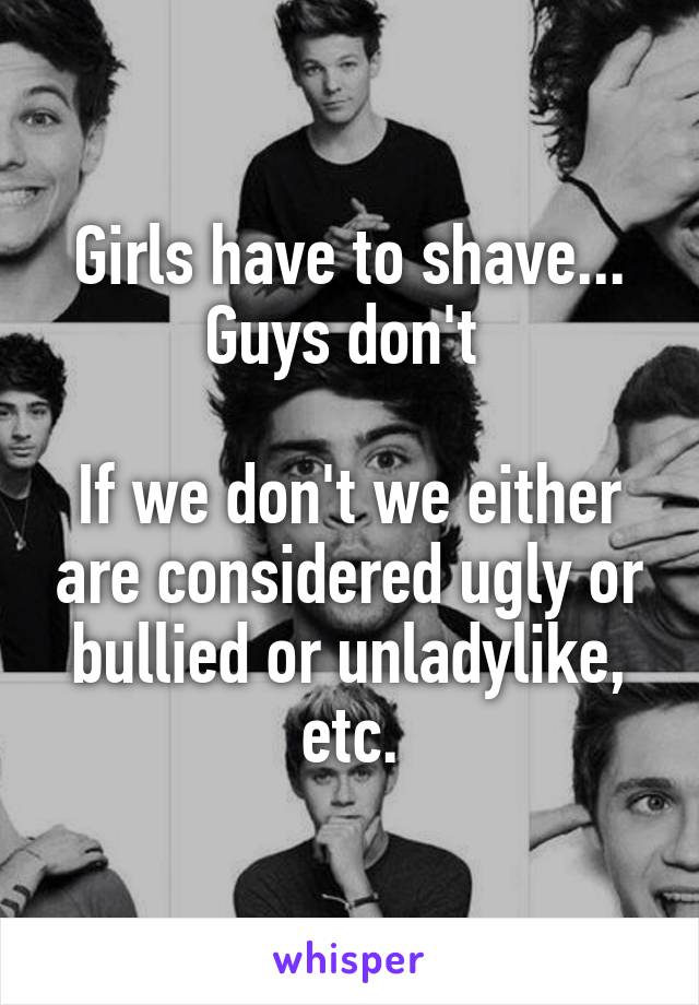 Girls have to shave... Guys don't 

If we don't we either are considered ugly or bullied or unladylike, etc.