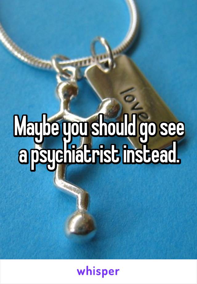 Maybe you should go see a psychiatrist instead.