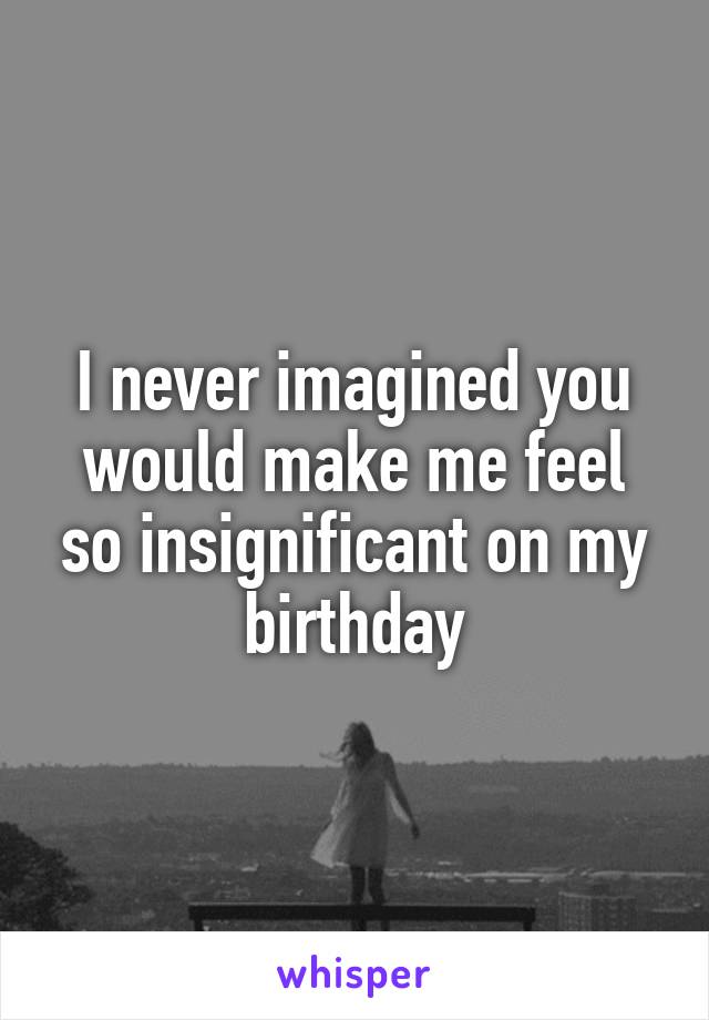 I never imagined you would make me feel so insignificant on my birthday