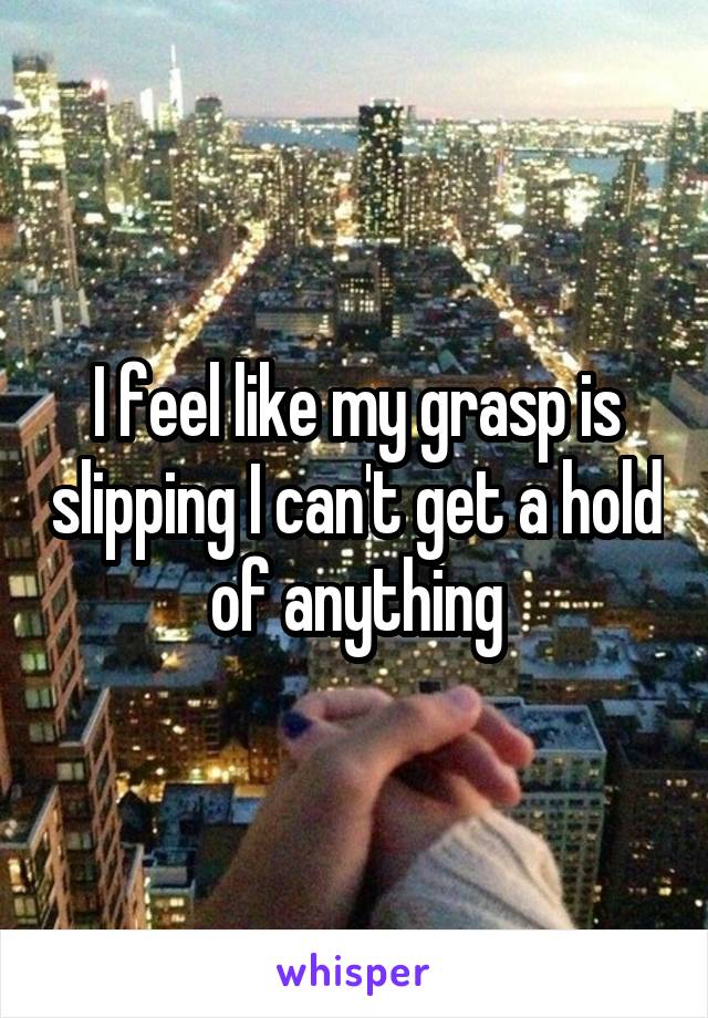 I feel like my grasp is slipping I can't get a hold of anything