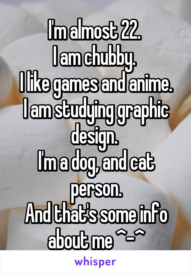 I'm almost 22. 
I am chubby. 
I like games and anime.
I am studying graphic design. 
I'm a dog, and cat person.
And that's some info about me ^-^