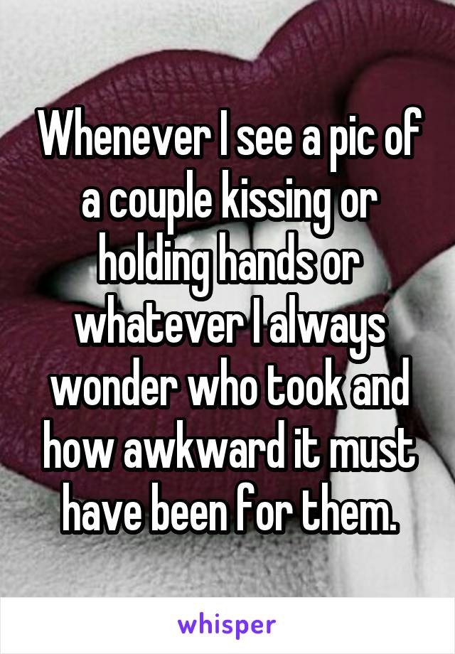 Whenever I see a pic of a couple kissing or holding hands or whatever I always wonder who took and how awkward it must have been for them.