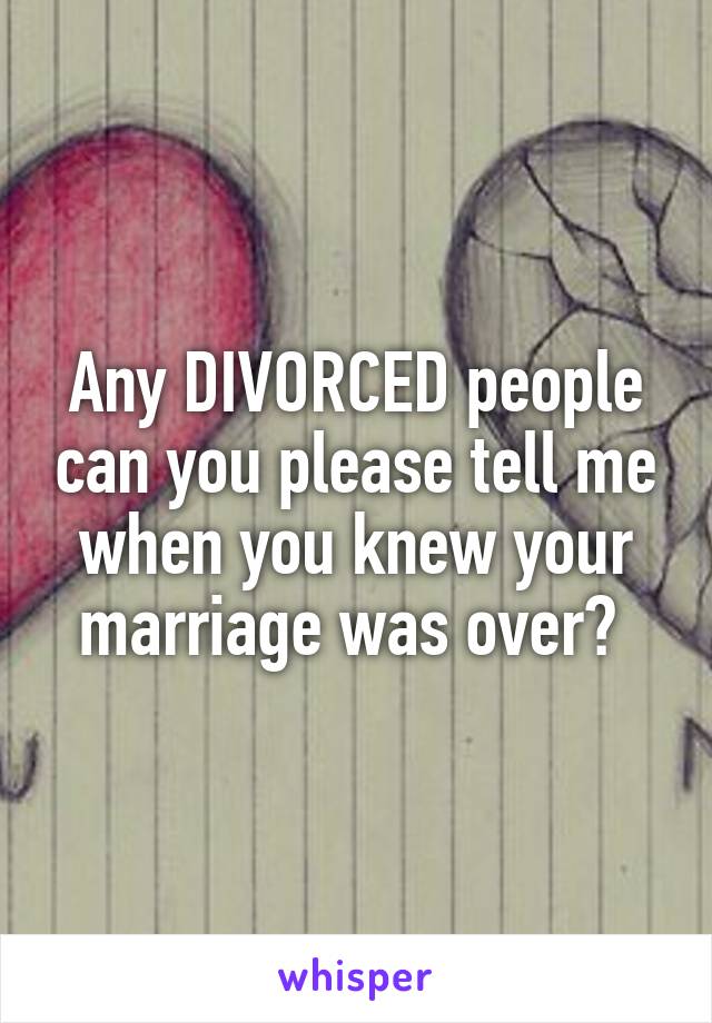 Any DIVORCED people can you please tell me when you knew your marriage was over? 