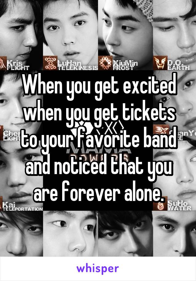 When you get excited when you get tickets to your favorite band and noticed that you are forever alone.