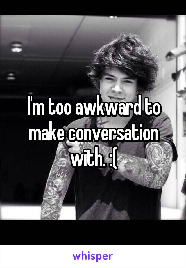 I'm too awkward to make conversation with. :(