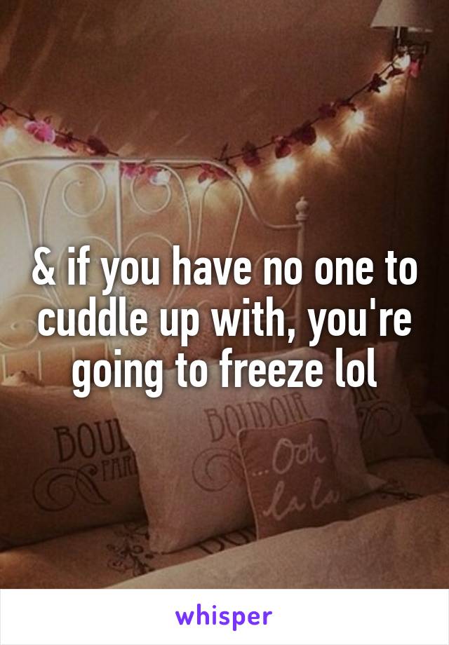 & if you have no one to cuddle up with, you're going to freeze lol