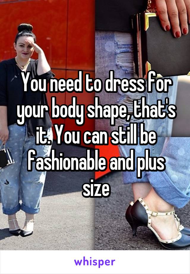 You need to dress for your body shape, that's it. You can still be fashionable and plus size