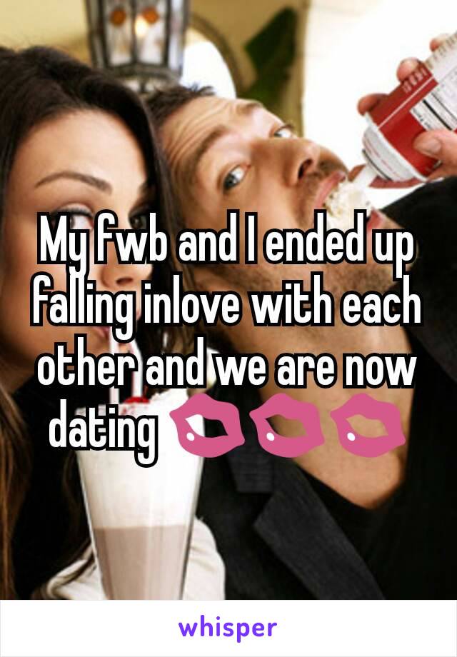 My fwb and I ended up falling inlove with each other and we are now dating 💋💋💋