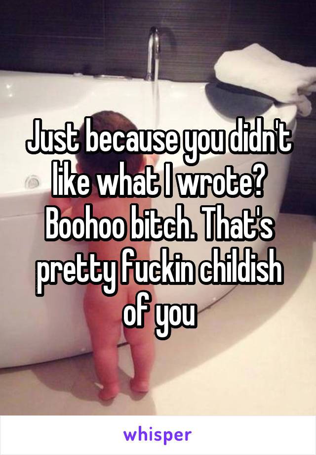 Just because you didn't like what I wrote? Boohoo bitch. That's pretty fuckin childish of you