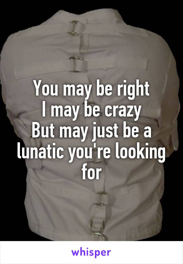 You may be right
I may be crazy
But may just be a lunatic you're looking for