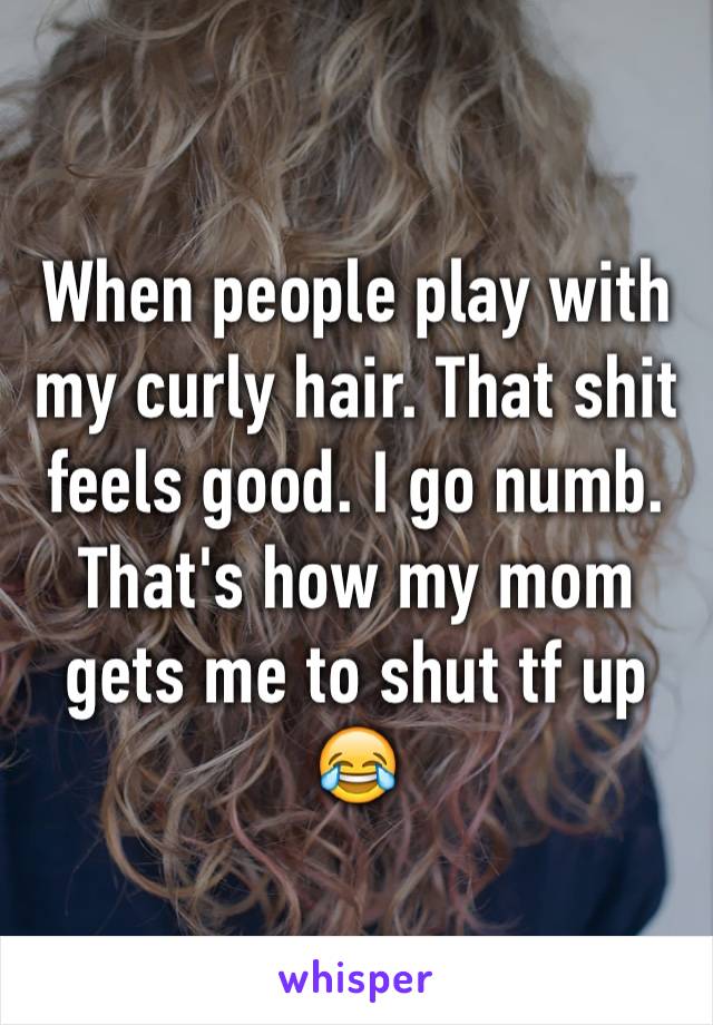 When people play with my curly hair. That shit feels good. I go numb. That's how my mom gets me to shut tf up 😂