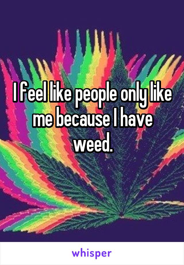 I feel like people only like me because I have weed.
