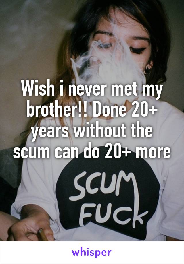 Wish i never met my brother!! Done 20+ years without the scum can do 20+ more 