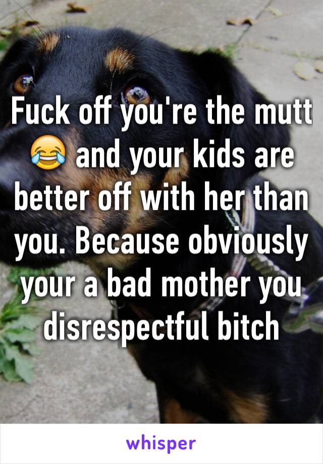 Fuck off you're the mutt 😂 and your kids are better off with her than you. Because obviously your a bad mother you disrespectful bitch