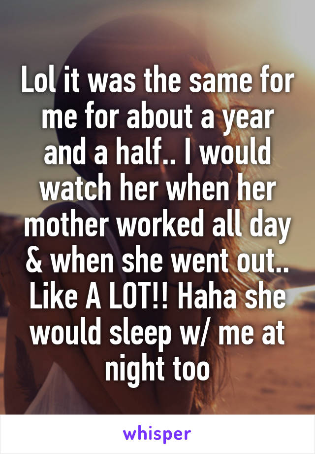 Lol it was the same for me for about a year and a half.. I would watch her when her mother worked all day & when she went out.. Like A LOT!! Haha she would sleep w/ me at night too