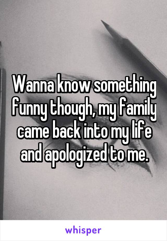 Wanna know something funny though, my family came back into my life and apologized to me.