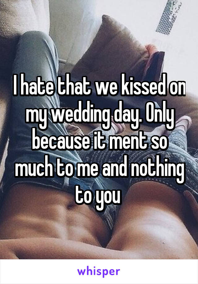 I hate that we kissed on my wedding day. Only because it ment so much to me and nothing to you 