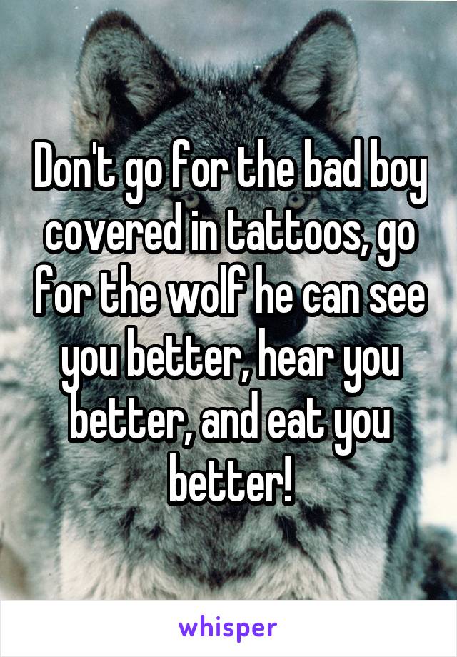 Don't go for the bad boy covered in tattoos, go for the wolf he can see you better, hear you better, and eat you better!