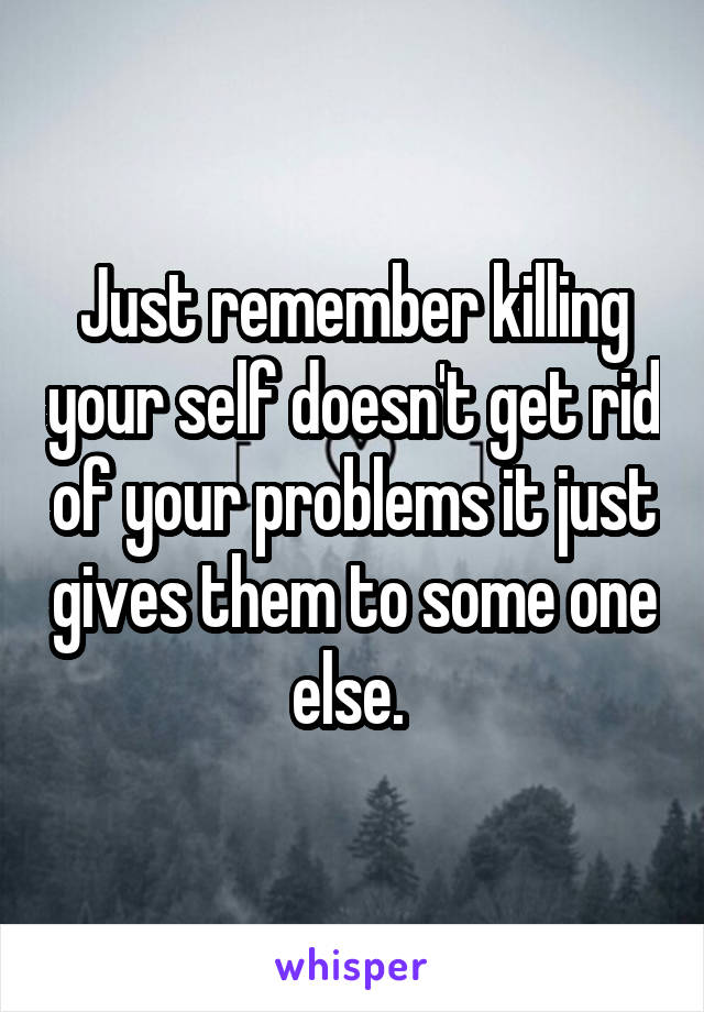 Just remember killing your self doesn't get rid of your problems it just gives them to some one else. 