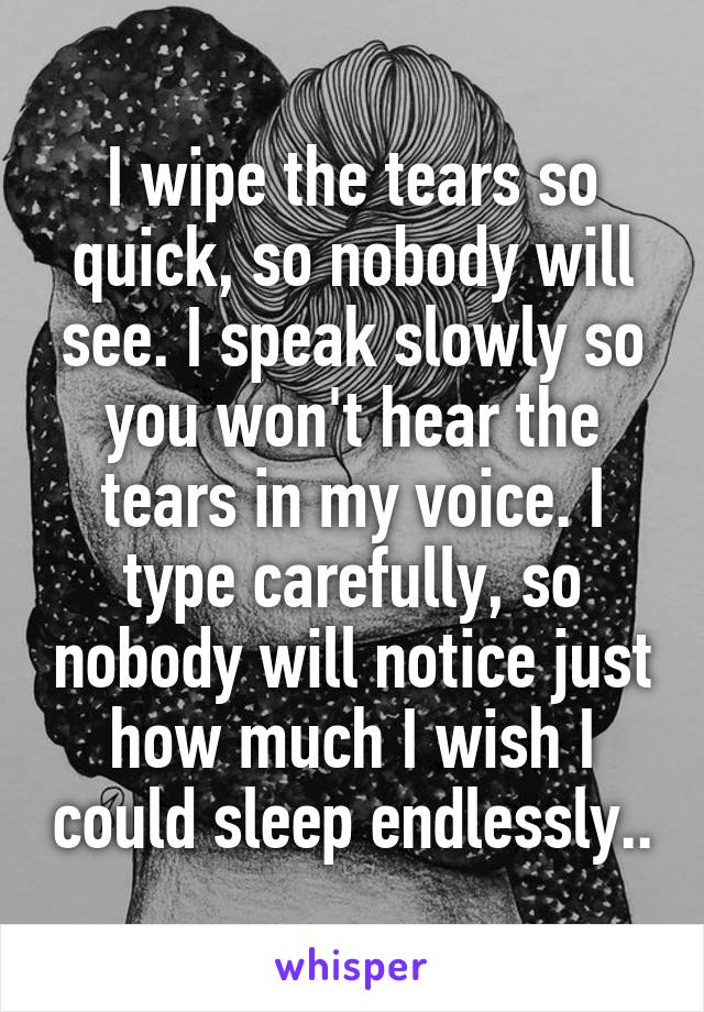 I wipe the tears so quick, so nobody will see. I speak slowly so you won't hear the tears in my voice. I type carefully, so nobody will notice just how much I wish I could sleep endlessly..