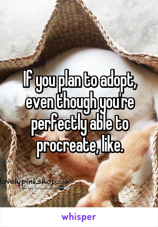 If you plan to adopt, even though you're perfectly able to procreate, like.