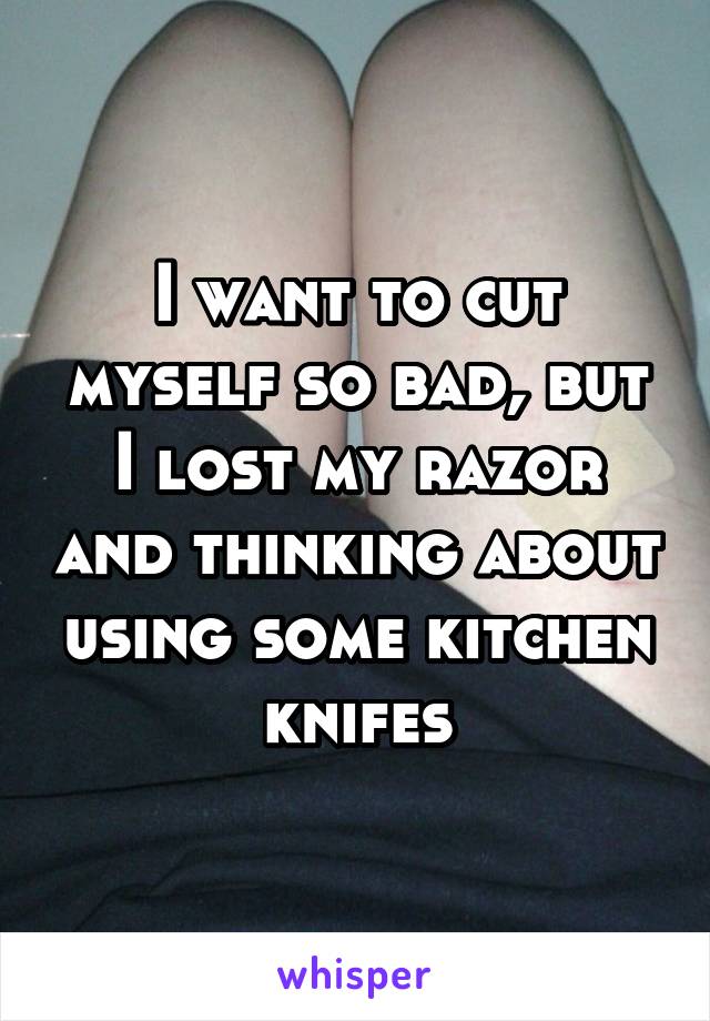 I want to cut myself so bad, but I lost my razor and thinking about using some kitchen knifes