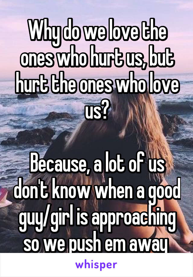 Why do we love the ones who hurt us, but hurt the ones who love us?

Because, a lot of us don't know when a good guy/girl is approaching so we push em away 