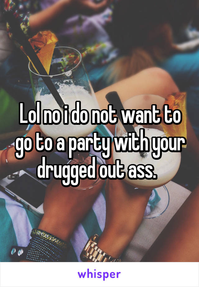 Lol no i do not want to go to a party with your drugged out ass.  