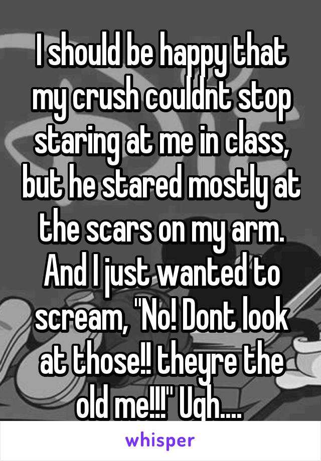 I should be happy that my crush couldnt stop staring at me in class, but he stared mostly at the scars on my arm. And I just wanted to scream, "No! Dont look at those!! theyre the old me!!!" Ugh.... 