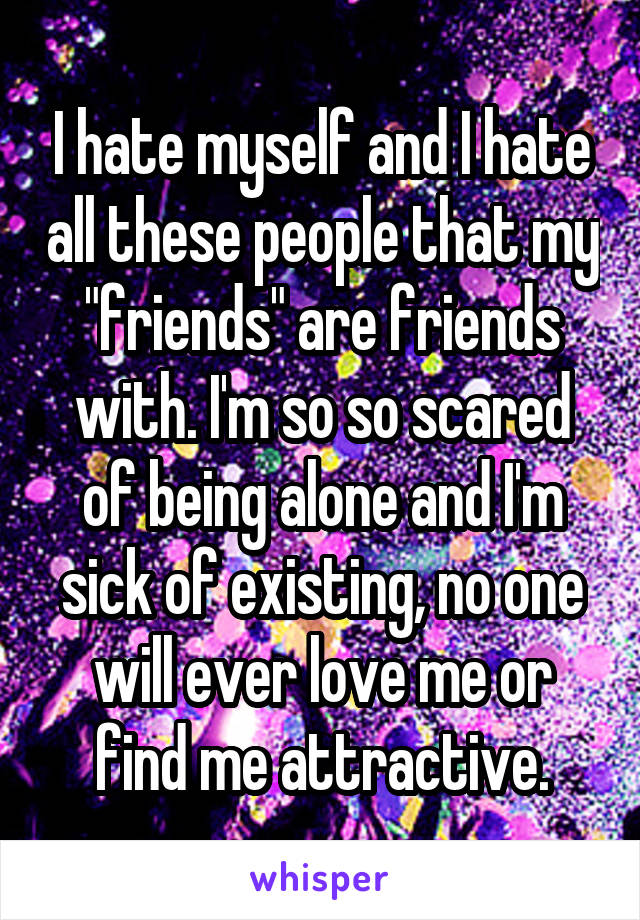 I hate myself and I hate all these people that my "friends" are friends with. I'm so so scared of being alone and I'm sick of existing, no one will ever love me or find me attractive.